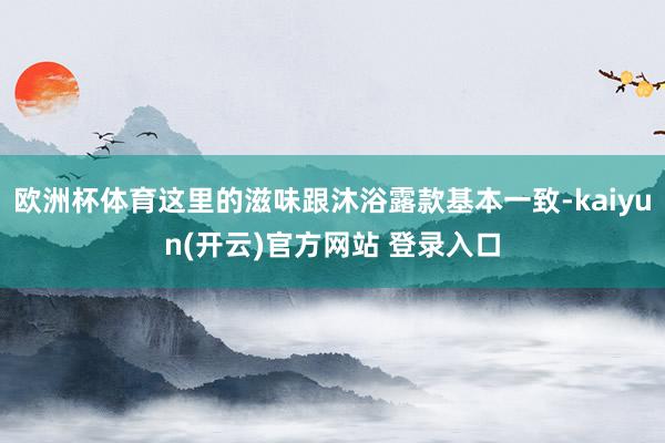 欧洲杯体育这里的滋味跟沐浴露款基本一致-kaiyun(开云)官方网站 登录入口