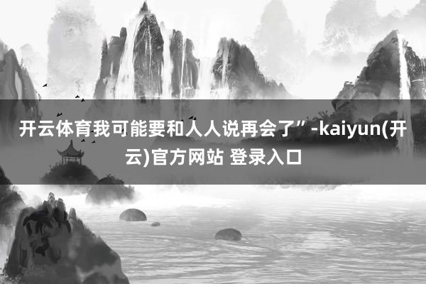 开云体育我可能要和人人说再会了”-kaiyun(开云)官方网站 登录入口