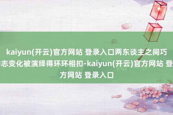 kaiyun(开云)官方网站 登录入口两东谈主之间巧妙的神志变化被演绎得环环相扣-kaiyun(开云)官方网站 登录入口