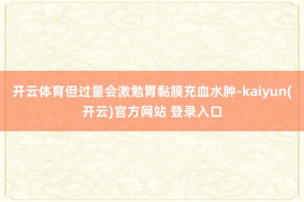 开云体育但过量会激勉胃黏膜充血水肿-kaiyun(开云)官方网站 登录入口