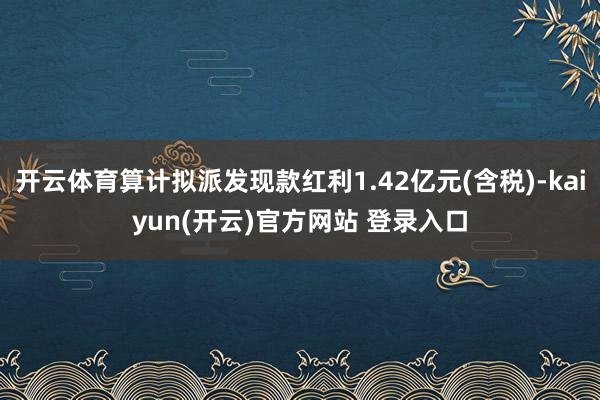 开云体育算计拟派发现款红利1.42亿元(含税)-kaiyun(开云)官方网站 登录入口