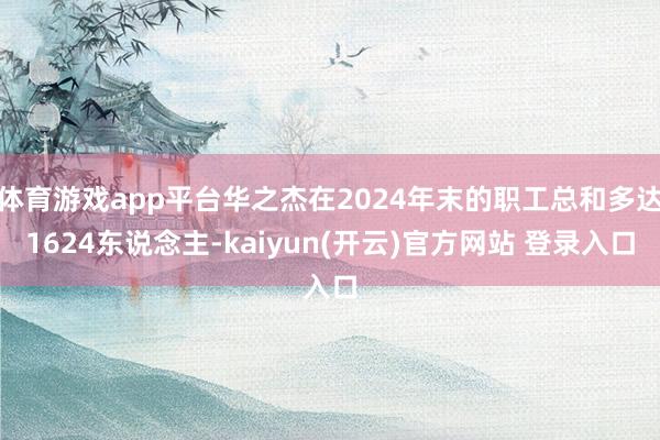 体育游戏app平台华之杰在2024年末的职工总和多达1624东说念主-kaiyun(开云)官方网站 登录入口
