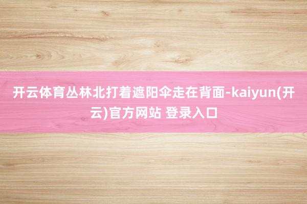 开云体育丛林北打着遮阳伞走在背面-kaiyun(开云)官方网站 登录入口