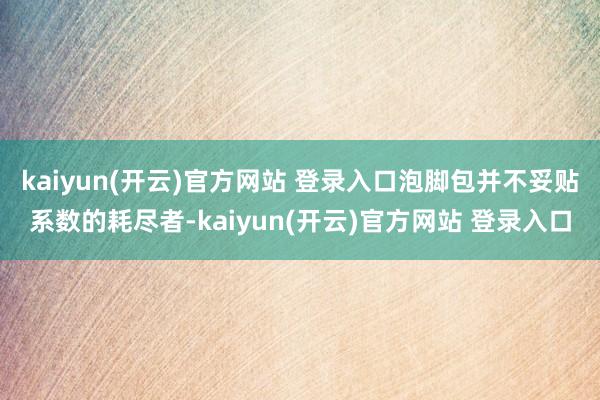 kaiyun(开云)官方网站 登录入口泡脚包并不妥贴系数的耗尽者-kaiyun(开云)官方网站 登录入口