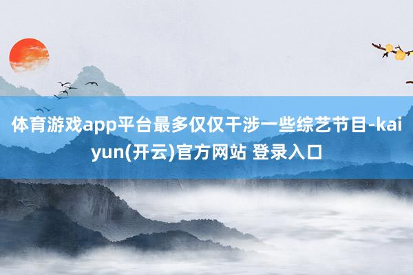 体育游戏app平台最多仅仅干涉一些综艺节目-kaiyun(开云)官方网站 登录入口