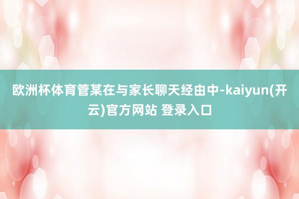 欧洲杯体育管某在与家长聊天经由中-kaiyun(开云)官方网站 登录入口
