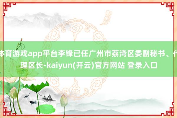 体育游戏app平台李锋已任广州市荔湾区委副秘书、代理区长-kaiyun(开云)官方网站 登录入口