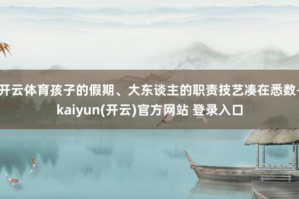 开云体育孩子的假期、大东谈主的职责技艺凑在悉数-kaiyun(开云)官方网站 登录入口