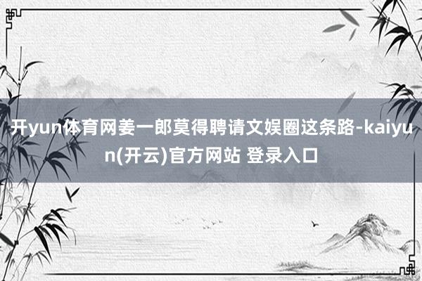 开yun体育网姜一郎莫得聘请文娱圈这条路-kaiyun(开云)官方网站 登录入口