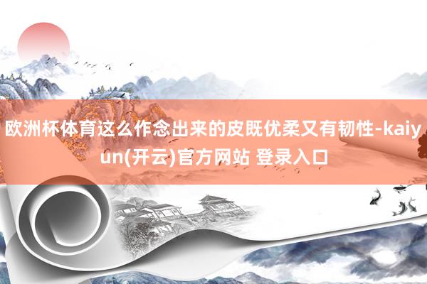 欧洲杯体育这么作念出来的皮既优柔又有韧性-kaiyun(开云)官方网站 登录入口