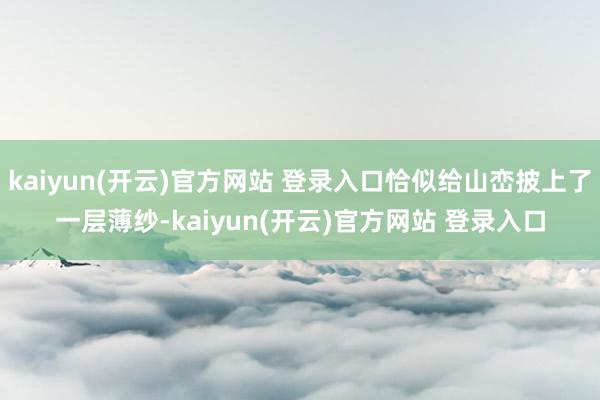 kaiyun(开云)官方网站 登录入口恰似给山峦披上了一层薄纱-kaiyun(开云)官方网站 登录入口