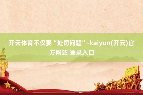 开云体育　　不仅要“处罚问题”-kaiyun(开云)官方网站 登录入口
