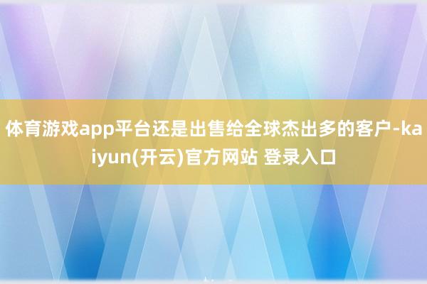 体育游戏app平台还是出售给全球杰出多的客户-kaiyun(开云)官方网站 登录入口