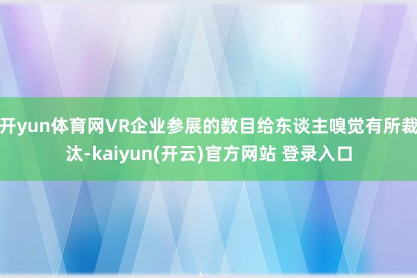 开yun体育网VR企业参展的数目给东谈主嗅觉有所裁汰-kaiyun(开云)官方网站 登录入口
