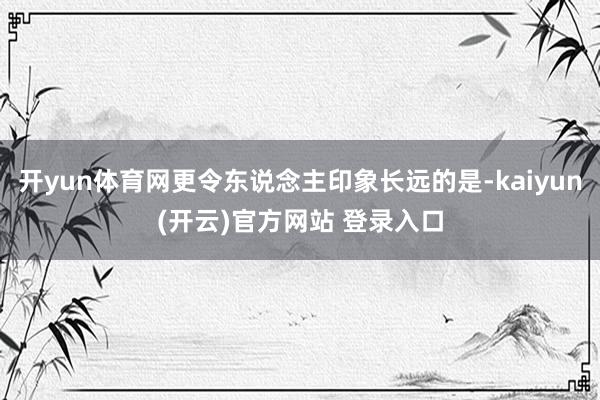 开yun体育网更令东说念主印象长远的是-kaiyun(开云)官方网站 登录入口