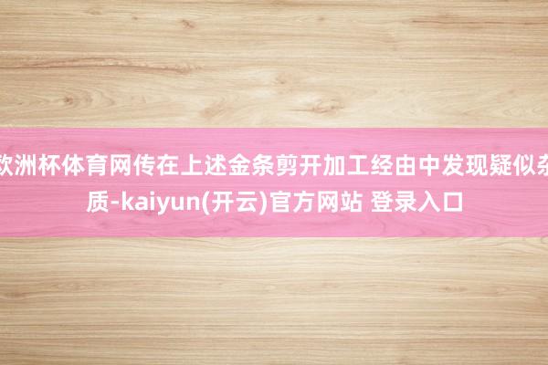 欧洲杯体育网传在上述金条剪开加工经由中发现疑似杂质-kaiyun(开云)官方网站 登录入口