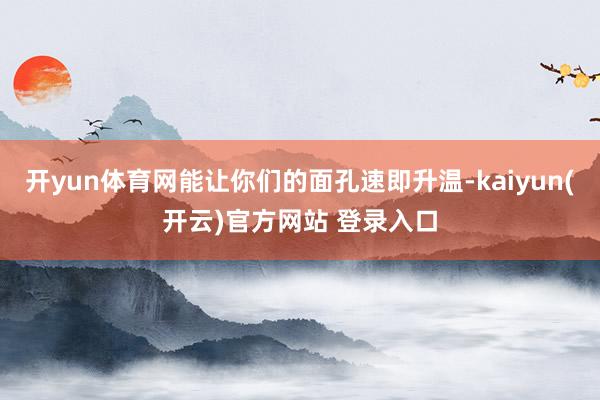开yun体育网能让你们的面孔速即升温-kaiyun(开云)官方网站 登录入口