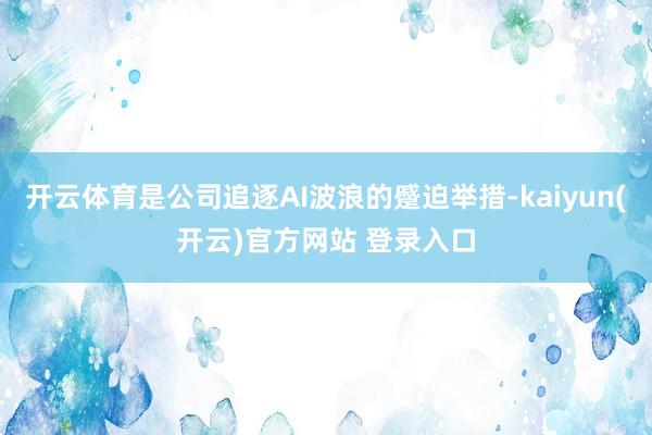 开云体育是公司追逐AI波浪的蹙迫举措-kaiyun(开云)官方网站 登录入口