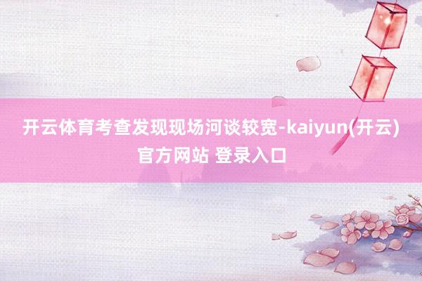 开云体育考查发现现场河谈较宽-kaiyun(开云)官方网站 登录入口