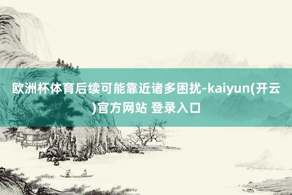 欧洲杯体育后续可能靠近诸多困扰-kaiyun(开云)官方网站 登录入口