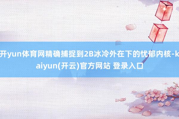 开yun体育网精确捕捉到2B冰冷外在下的忧郁内核-kaiyun(开云)官方网站 登录入口