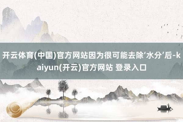 开云体育(中国)官方网站因为很可能去除‘水分’后-kaiyun(开云)官方网站 登录入口