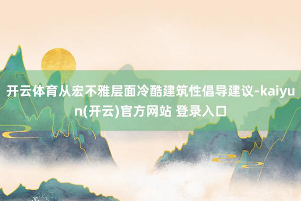 开云体育从宏不雅层面冷酷建筑性倡导建议-kaiyun(开云)官方网站 登录入口