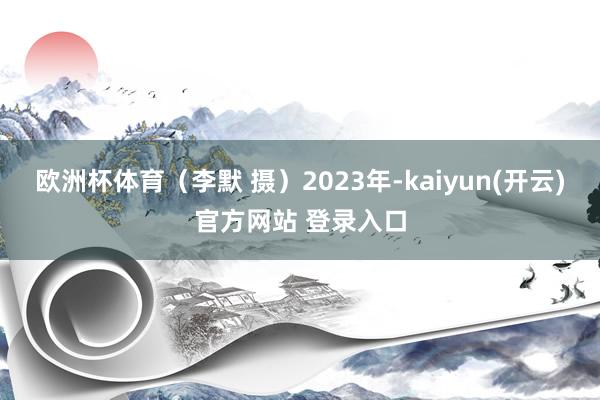 欧洲杯体育（李默 摄）　　2023年-kaiyun(开云)官方网站 登录入口