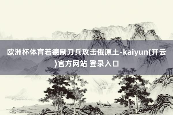 欧洲杯体育若德制刀兵攻击俄原土-kaiyun(开云)官方网站 登录入口