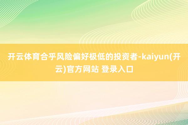 开云体育合乎风险偏好极低的投资者-kaiyun(开云)官方网站 登录入口