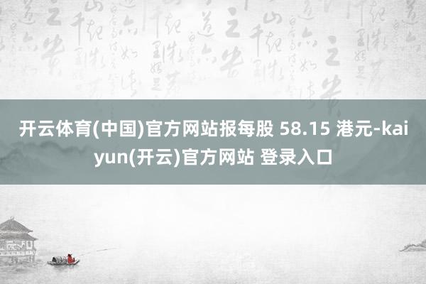 开云体育(中国)官方网站报每股 58.15 港元-kaiyun(开云)官方网站 登录入口