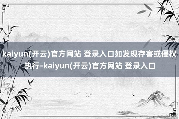 kaiyun(开云)官方网站 登录入口如发现存害或侵权执行-kaiyun(开云)官方网站 登录入口