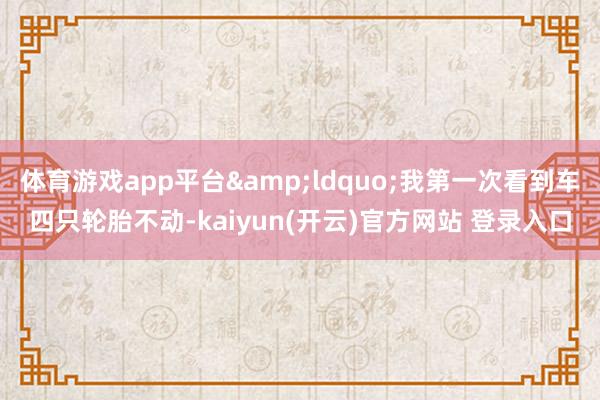 体育游戏app平台&ldquo;我第一次看到车四只轮胎不动-kaiyun(开云)官方网站 登录入口