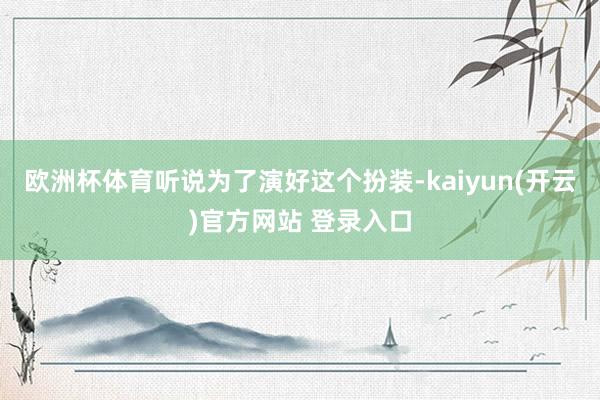 欧洲杯体育听说为了演好这个扮装-kaiyun(开云)官方网站 登录入口