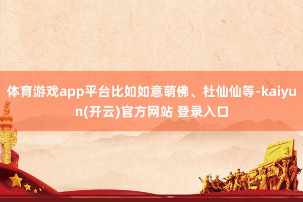 体育游戏app平台比如如意萌佛、杜仙仙等-kaiyun(开云)官方网站 登录入口