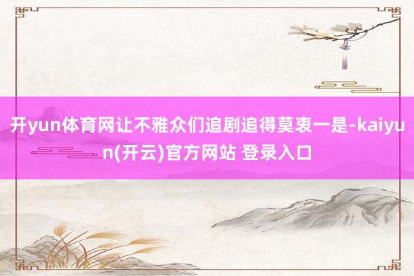 开yun体育网让不雅众们追剧追得莫衷一是-kaiyun(开云)官方网站 登录入口