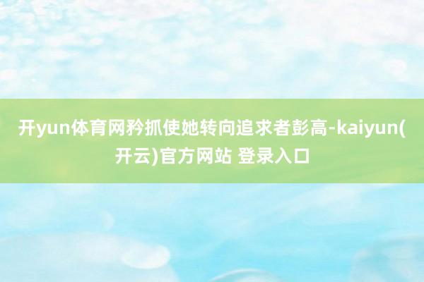 开yun体育网矜抓使她转向追求者彭高-kaiyun(开云)官方网站 登录入口