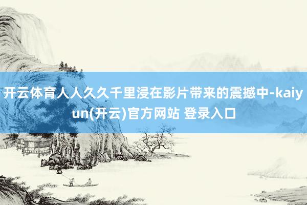 开云体育人人久久千里浸在影片带来的震撼中-kaiyun(开云)官方网站 登录入口
