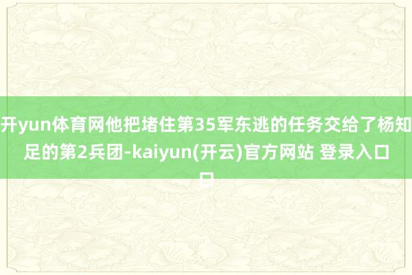 开yun体育网他把堵住第35军东逃的任务交给了杨知足的第2兵团-kaiyun(开云)官方网站 登录入口