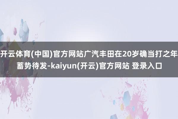 开云体育(中国)官方网站广汽丰田在20岁确当打之年蓄势待发-kaiyun(开云)官方网站 登录入口