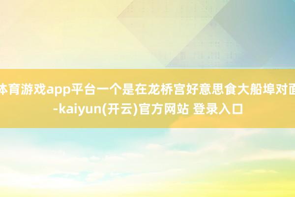 体育游戏app平台一个是在龙桥宫好意思食大船埠对面-kaiyun(开云)官方网站 登录入口