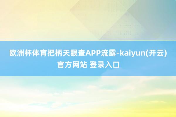 欧洲杯体育把柄天眼查APP流露-kaiyun(开云)官方网站 登录入口