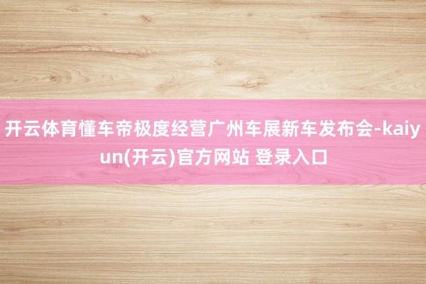 开云体育懂车帝极度经营广州车展新车发布会-kaiyun(开云)官方网站 登录入口