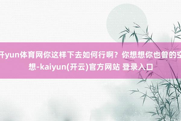 开yun体育网你这样下去如何行啊？你想想你也曾的空想-kaiyun(开云)官方网站 登录入口
