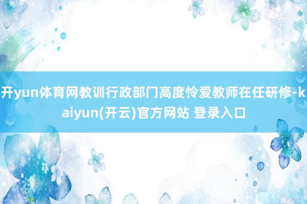 开yun体育网教训行政部门高度怜爱教师在任研修-kaiyun(开云)官方网站 登录入口