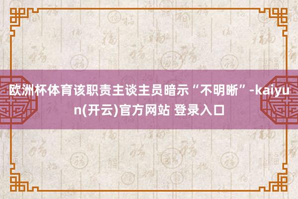 欧洲杯体育该职责主谈主员暗示“不明晰”-kaiyun(开云)官方网站 登录入口