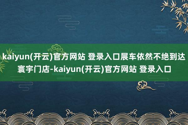 kaiyun(开云)官方网站 登录入口展车依然不绝到达寰宇门店-kaiyun(开云)官方网站 登录入口