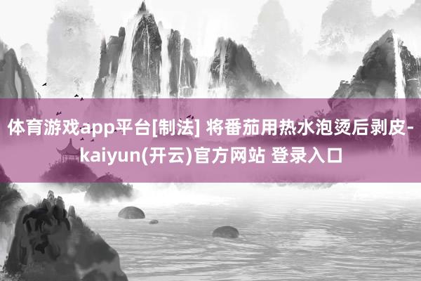 体育游戏app平台[制法] 将番茄用热水泡烫后剥皮-kaiyun(开云)官方网站 登录入口