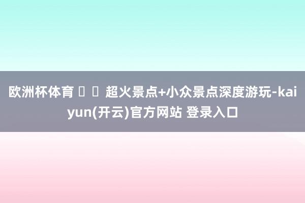 欧洲杯体育 ✔️超火景点+小众景点深度游玩-kaiyun(开云)官方网站 登录入口