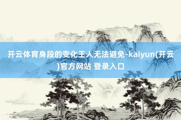 开云体育身段的变化王人无法避免-kaiyun(开云)官方网站 登录入口